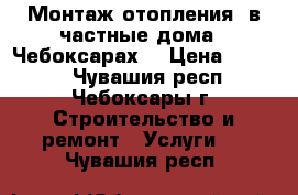 Монтаж отопления  в частные дома.  Чебоксарах. › Цена ­ 1 200 - Чувашия респ., Чебоксары г. Строительство и ремонт » Услуги   . Чувашия респ.